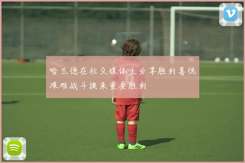 哈兰德在社交媒体上分享胜利喜悦艰难战斗换来重要胜利