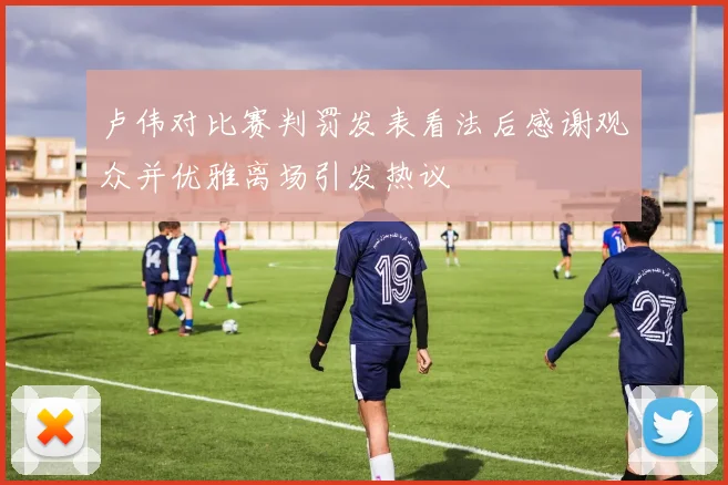 卢伟对比赛判罚发表看法后感谢观众并优雅离场引发热议