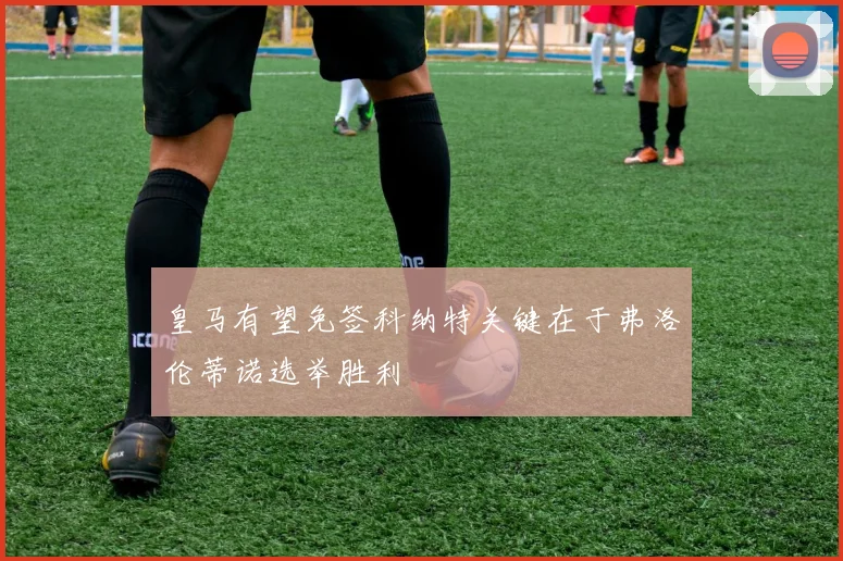 皇马有望免签科纳特关键在于弗洛伦蒂诺选举胜利