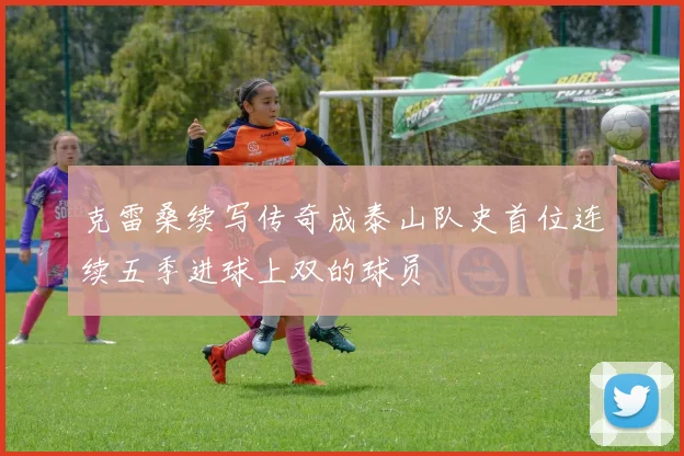 克雷桑续写传奇成泰山队史首位连续五季进球上双的球员