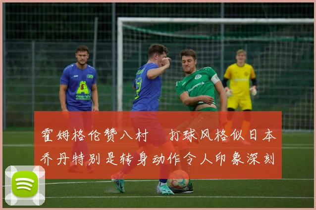 霍姆格伦赞八村塁打球风格似日本乔丹特别是转身动作令人印象深刻
