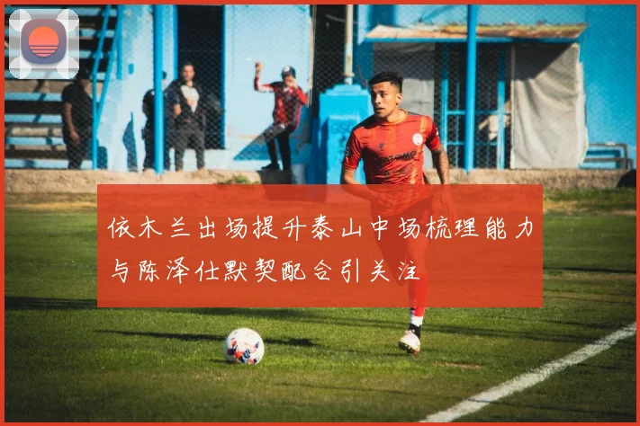 依木兰出场提升泰山中场梳理能力与陈泽仕默契配合引关注