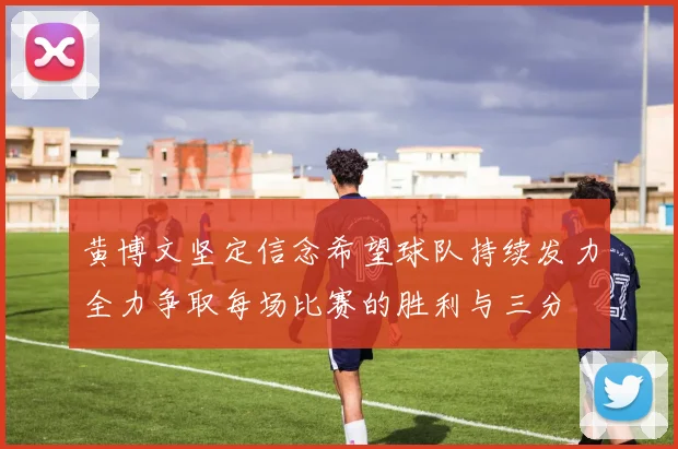 黄博文坚定信念希望球队持续发力全力争取每场比赛的胜利与三分
