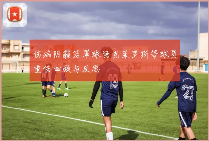 伤病阴霾笼罩球场克莱罗斯等球员重伤回顾与反思