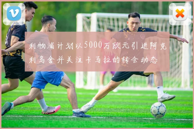 利物浦计划以5000万欧元引进阿克利乌舍并关注卡马拉的转会动态