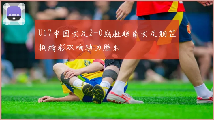 U17中国女足2-0战胜越南女足鞠芷桐精彩双响助力胜利