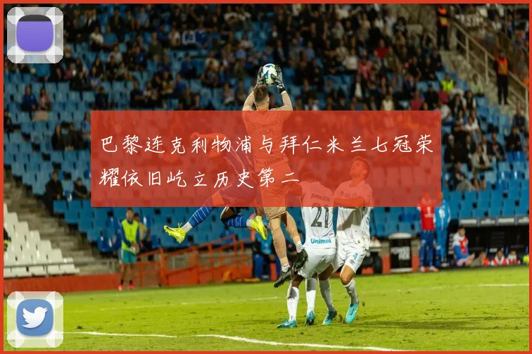巴黎连克利物浦与拜仁米兰七冠荣耀依旧屹立历史第二