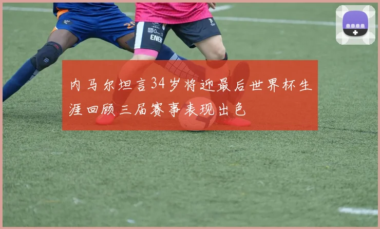 内马尔坦言34岁将迎最后世界杯生涯回顾三届赛事表现出色
