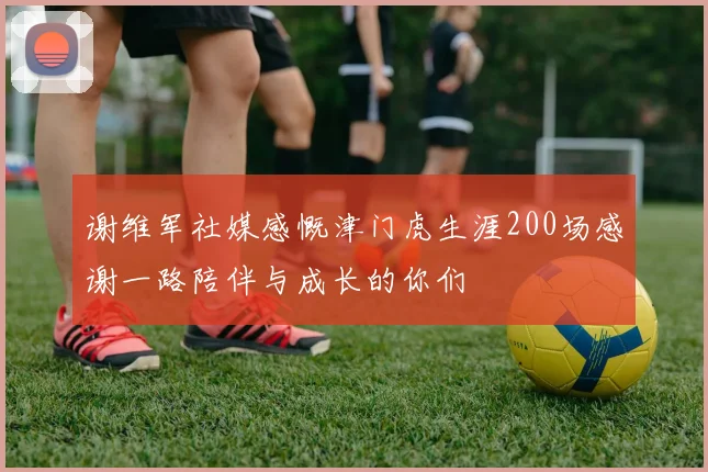 谢维军社媒感慨津门虎生涯200场感谢一路陪伴与成长的你们