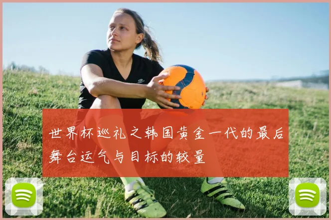 世界杯巡礼之韩国黄金一代的最后舞台运气与目标的较量